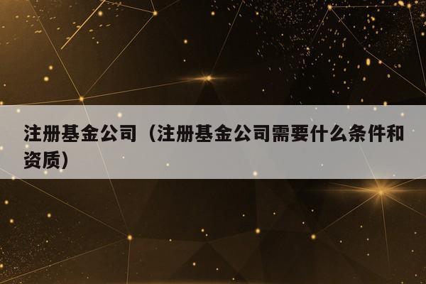 注册基金公司（注册基金公司需要什么条件和资质）
