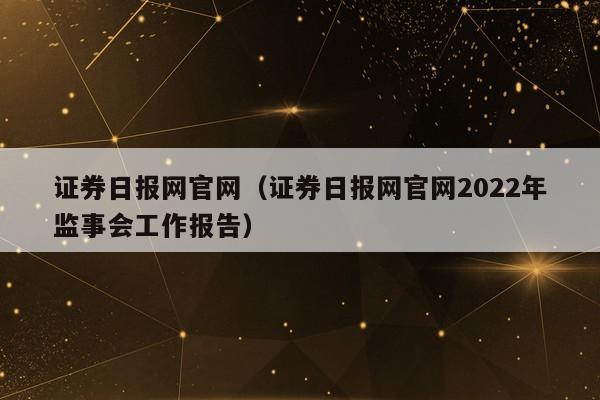 证券日报网官网（证券日报网官网2022年监事会工作报告）