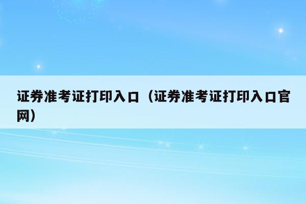 证券准考证打印入口（证券准考证打印入口官网）