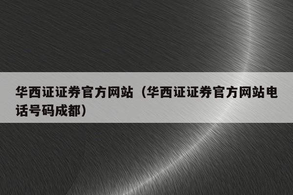 华西证证券官方网站（华西证证券官方网站电话号码成都）