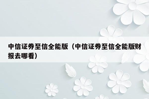 中信证券至信全能版（中信证券至信全能版财报去哪看）