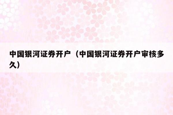中国银河证券开户（中国银河证券开户审核多久）