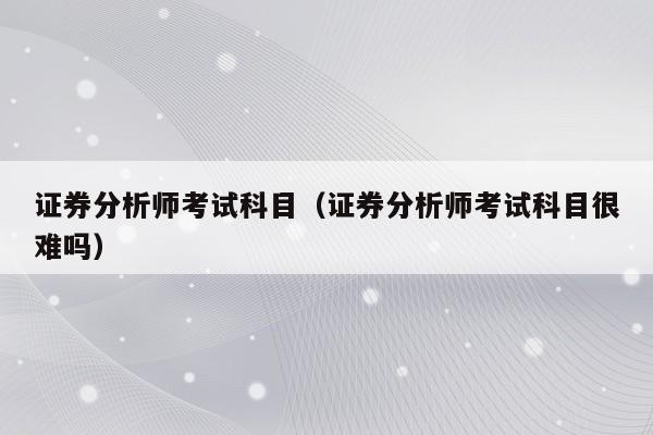 证券分析师考试科目（证券分析师考试科目很难吗）