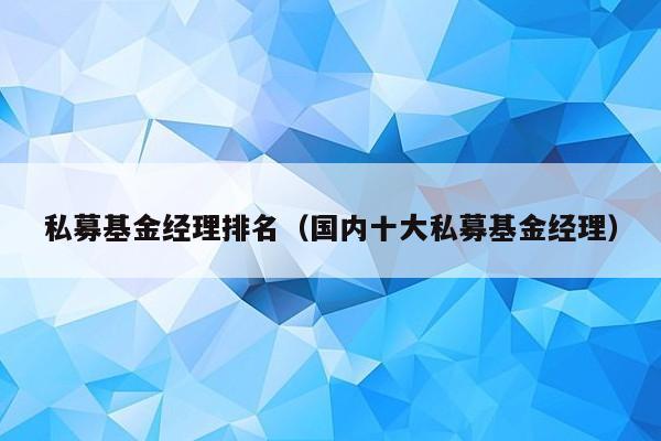 私募基金经理排名（国内十大私募基金经理）