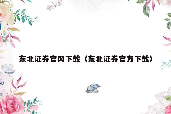 东北证券官网下载（东北证券官方下载）