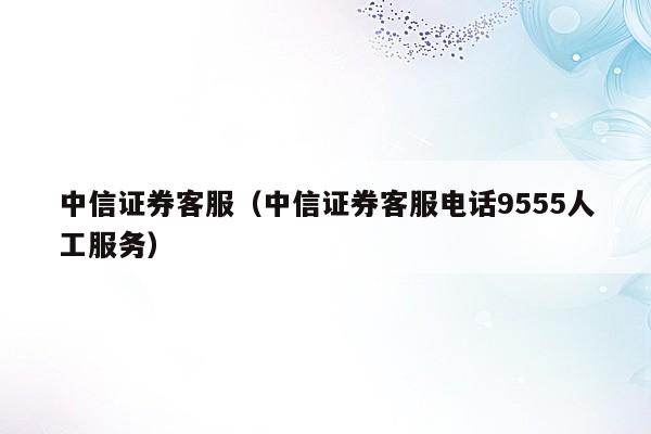 中信证券客服（中信证券客服电话9555人工服务）