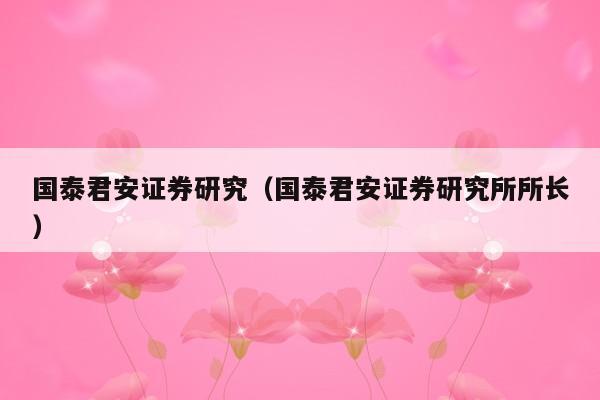 国泰君安证券研究（国泰君安证券研究所所长）