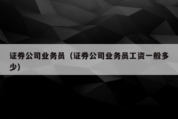 证券公司业务员（证券公司业务员工资一般多少）