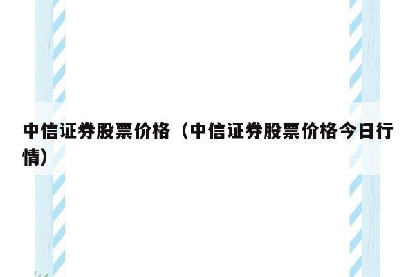 中信证券股票价格（中信证券股票价格今日行情）